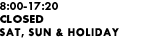 8:00-17:20 CLOSED SAT, SUN & HOLIDAY